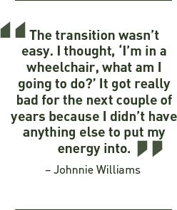 The transition wasn't easy. I thought, I'm in a wheelchair, what am I going to do? It got really bad for the next couple of years because I didn't have anything else to put my energy into. - Johnnie Williams