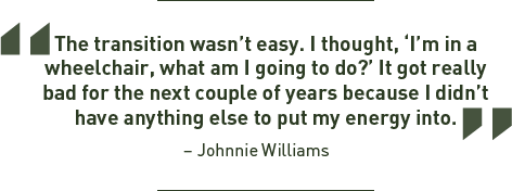 The transition wasn't easy. I thought, I'm in a wheelchair, what am I going to do? It got really bad for the next couple of years because I didn't have anything else to put my energy into. - Johnnie Williams