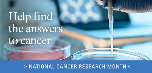 Help find the answers to cancer - > NATIONAL CANCER CENTER RESEARCH MONTH <